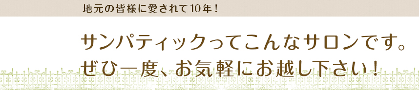 地元の皆様に愛されて10年！サンパティックってこんなサロンです。ぜひ一度、お気軽にお越し下さい！